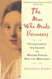 The Man Who Made Vermeers: Unvarnishing the Legend of Master Forger Han Van Meegeren - Jonathan Lopez