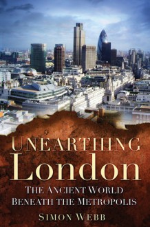 Unearthing London: The Ancient World Beneath the Metropolis - Simon Webb