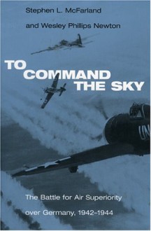 To Command the Sky: The Battle for Air Superiority Over Germany, 1942-1944 - Stephen L. McFarland, Wesley Phillips Newton