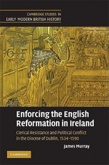 Enforcing the English Reformation in Ireland: Clerical Resistance and Political Conflict in the Diocese of Dublin, 1534-1590 - James Murray