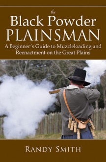 The Black Powder Plainsman: A Beginner's Guide to Muzzle-Loading and Reenactment on the Great Plains - Randy Smith