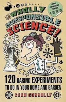 Wholly Irresponsible Science: 120 Daring Experiments To Do In Your Home And Garden - Sean Connolly