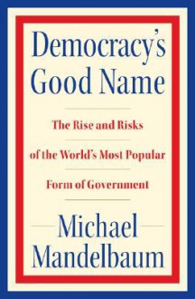 Democracy's Good Name: The Rise and Risks of the World's Most Popular Form of Government - Michael Mandelbaum