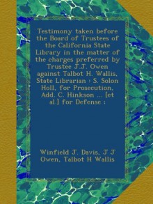 Testimony taken before the Board of Trustees of the California State Library in the matter of the charges preferred by Trustee J.J. Owen against ... Add. C. Hinkson ... [et al.] for Defense ; - Winfield J. Davis, J J Owen, Talbot H Wallis