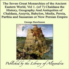 The Seven Great Monarchies of the Ancient Eastern World, Vol 1. (of 7): Chaldaea: the History, Geography and Antiquities of Chaldaea, Assyria, Babylon, ... Parthia and Sassanian or New Persian Empire - George Rawlinson