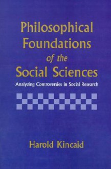 Philosophical Foundations of the Social Sciences: Analyzing Controversies in Social Research - Harold Kincaid