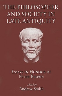 The Philosopher and Society in Late Antiquity: Essays in Honour of Peter Brown - Andrew Smith