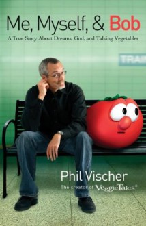 Me, Myself, and Bob: A True Story About Dreams, God, and Talking Vegetables - Phil Vischer