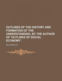 Outlines of the History and Formation of the Understanding, by the Author of 'Outlines of Social Economy'. - William Ellis