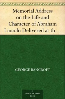 Memorial Address on the Life and Character of Abraham Lincoln Delivered at the request of both Houses of Congress of America - George Bancroft