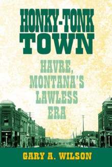 Honky-Tonk Town: Havre, Montana's Lawless Era - Gary Wilson