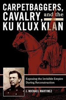 Carpetbaggers, Cavalry, and the Ku Klux Klan: Exposing the Invisible Empire During Reconstruction (The American Crisis Series: Books on the Civil War Era) - J. Michael Martinez