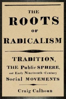 The Roots of Radicalism: Tradition, the Public Sphere, and Early Nineteenth-Century Social Movements - Craig J. Calhoun