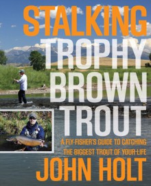 Stalking Trophy Brown Trout: A Fly-Fisher's Guide to Catching the Biggest Trout of Your Life - John Holt