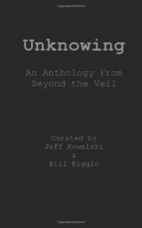 Unknowing: An Anthology From Beyond The Veil - Dan Hill, Jeff Kowalski, Melissa Kay, Bill Riggio