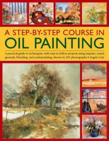 A Step-By-Step Course in Oil Painting: A Practical Guide to Techniques, with Easy-To-Follow Projects Using Impasto, Toned Grounds, Blending and Under Painting, Shown in 185 Photographs - Angela Gair