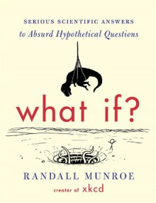 What If: Serious Scientific Answers to Absurd Hypothetical Questions - Randall Munroe