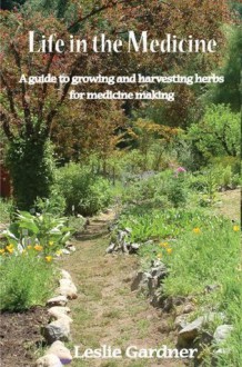 Life in the Medicine: A guide to growing and harvesting herbs for medicine making - Leslie Gardner, Julie Middleton, Mitch Thompson