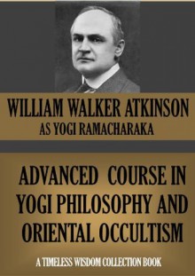 ADVANCED COURSE IN YOGI PHILOSOPHY AND ORIENTAL OCCULTISM (Timeless Wisdom Collection) - William Walker Atkinson, Yogi Ramacharaka