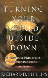 Turning Your World Upside Down: Kingdom Priorities in the Parables of Jesus - Richard D. Phillips