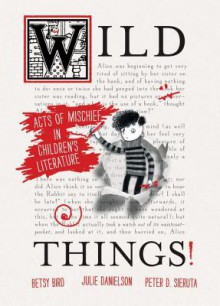 Wild Things! Acts of Mischief in Children's Literature - Betsy Bird, Julie Danielson, Peter Sieruta