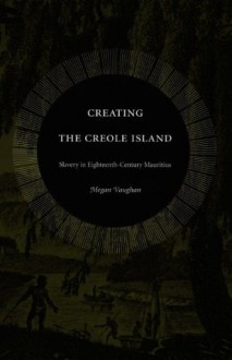 Creating the Creole Island: Slavery in Eighteenth-Century Mauritius - Megan Vaughan