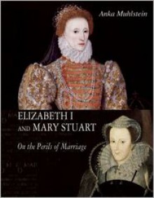 Elizabeth I and Mary Stuart: On the Perils of Marriage - Anka Muhlstein