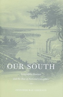 Our South: Geographic Fantasy and the Rise of National Literature - Jennifer Rae Greeson