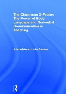 The Classroom X-Factor: The Power of Body Language and Non-Verbal Communication in Teaching - John White, John Gardner