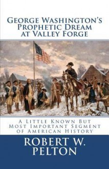 George Washington's Prophetic Dream at Valley Forge: A Little Known But Most Important Segment of American History - Robert W. Pelton