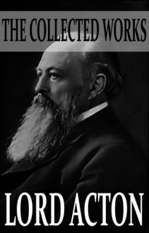 The Collected Works of Lord Acton (With Active Table of Contents) - Lord Acton, John Neville Figgis, Reginald Vere Laurence, Herbert W. Paul