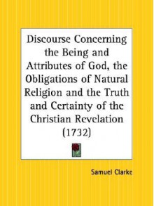 Discourse Concerning the Being and Attributes of God, the Obligations of Natural Religion and the Truth and Certainty of the Christian Revelation - Samuel Clarke