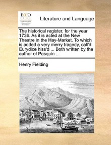 The Historical Register, for the Year 1736. as It Is Acted at the New Theatre in the Hay-Market. to Which Is Added a Very Merry Tragedy, Call'd Eurydi - Henry Fielding