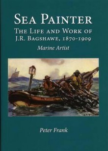 Sea Painter: The Life and Work of J.R. Bagshawe, 1870-1909: Marine Artist - Peter Frank