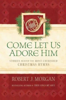 Come Let Us Adore Him: Stories Behind the Most Cherished Christmas Hymns - Robert Morgan