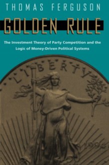 Golden Rule: The Investment Theory of Party Competition and the Logic of Money-Driven Political Systems (American Politics and Political Economy Series) - Thomas Ferguson