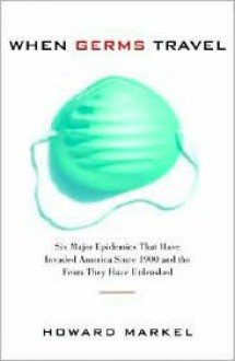 When Germs Travel: Six Major Epidemics That Have Invaded America and the Fears They Have Unleashed - Howard Markel