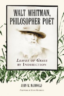 Walt Whitman, Philosopher Poet: Leaves of Grass by Indirection - John W. McDonald