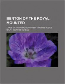 Benton of the Royal Mounted; A Tale of the Royal Northwest Mounted Police - Ralph Selwood Kendall