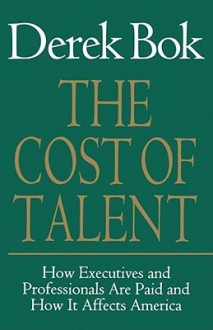 The Cost of Talent: How Executives And Professionals Are Paid And How It Affects America - Derek Bok