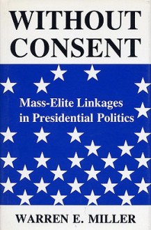 Without Consent: Mass-Elite Linkages in Presidential Politics - Warren E. Miller