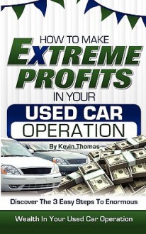 How to Make Extreme Profits in Your Used Car Operation: Discover the 3 Easy Steps to Enormous Wealth in Your Used Car Operation - Kevin Thomas