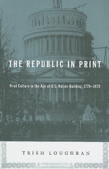 The Republic in Print: Print Culture in the Age of U.S. Nation Building, 1770-1870 - Trish Loughran