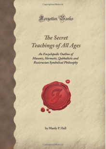 The Secret Teachings Of All Ages: An Encyclopedic Outline Of Masonic, Hermetic, Qabbalistic And Rosicrucian Symbolical Philosophy (Forgotten Books) - Manly P. Hall