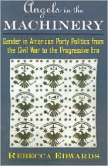 Angels in the Machinery: Gender in American Party Politics from the Civil War to the Progressive Era - Rebecca Edwards