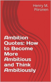 Ambition Quotes: How to Become More Ambitious and Think Ambitiously - Henry M. Piironen