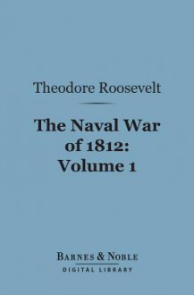 The Naval War of 1812, Volume 1 (Barnes & Noble Digital Library): Or the History of the United States Navy During the Last War with Great Britain - Theodore Roosevelt