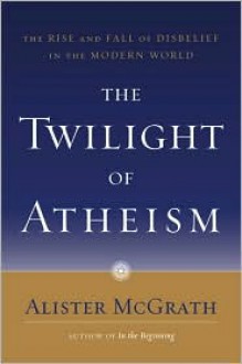 The Twilight of Atheism: The Rise and Fall of Disbelief in the Modern World - Alister E. McGrath