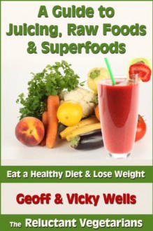 A Guide to Juicing, Raw Foods & Superfoods - Eat a Healthy Diet & Lose Weight (Reluctant Vegetarians) - Geoff Wells, Vicky Wells