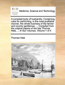 A compleat body of husbandry. Containing, rules for performing, in the most profitable manner, the whole business of the farmer and country gentleman. ... Compiled from the original papers of the late Thomas Hale, ... In four volumes. Volume 1 of 4 - Thomas Hale